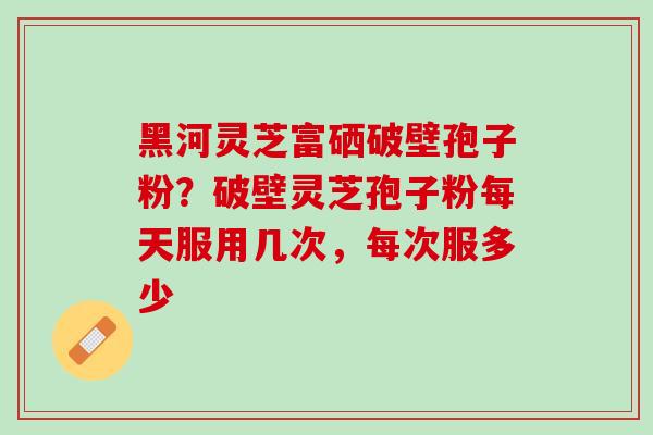 黑河灵芝富硒破壁孢子粉?破壁灵芝孢子粉每天服用几次,每次服多少 黑河灵芝富硒破壁孢子粉?破壁灵芝孢子粉每天服用几次,每次服多少