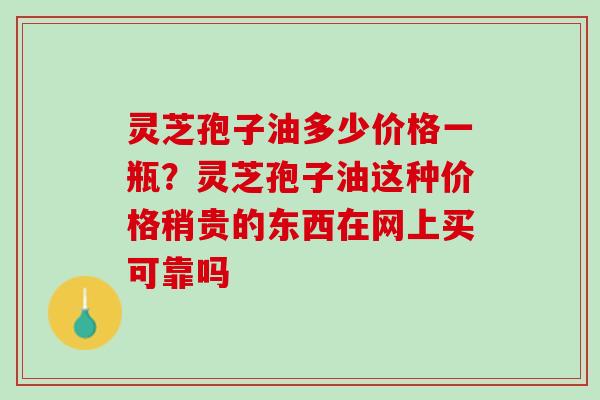 灵芝孢子油多少价格一瓶？灵芝孢子油这种价格稍贵的东西在网上买可靠吗