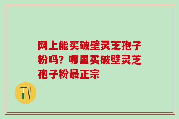 网上能买破壁灵芝孢子粉吗?哪里买破壁灵芝孢子粉正宗 网上能买破壁灵芝孢子粉吗?哪里买破壁灵芝孢子粉正宗