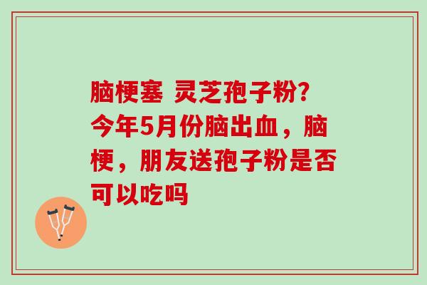 脑梗塞 灵芝孢子粉？今年5月份脑出血，脑梗，朋友送孢子粉是否可以吃吗