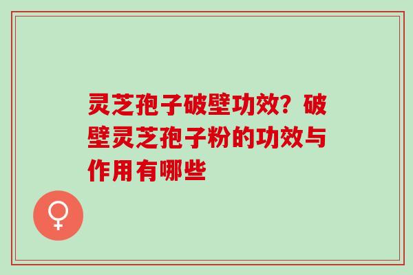 灵芝孢子破壁功效？破壁灵芝孢子粉的功效与作用有哪些