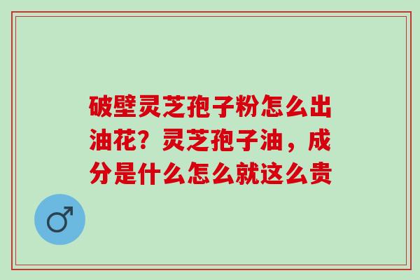 破壁灵芝孢子粉怎么出油花?灵芝孢子油,成分是什么怎么就这么贵 破壁灵芝孢子粉怎么出油花?灵芝孢子油,成分是什么怎么就这么贵