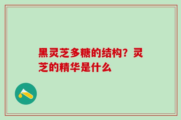 黑灵芝多糖的结构？灵芝的精华是什么