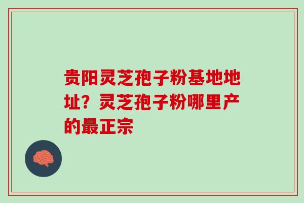 贵阳灵芝孢子粉基地地址？灵芝孢子粉哪里产的最正宗