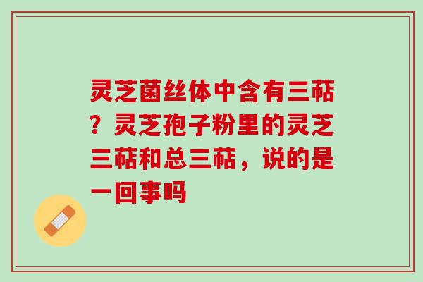 灵芝菌丝体中含有三萜？灵芝孢子粉里的灵芝三萜和总三萜，说的是一回事吗