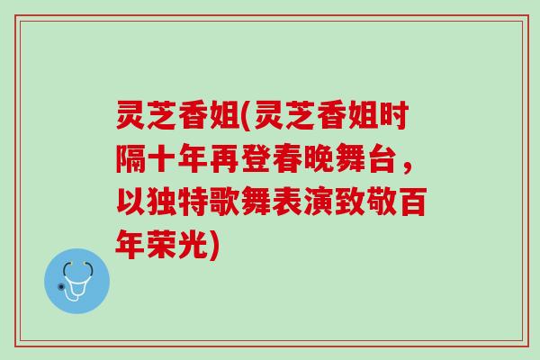 灵芝香姐(灵芝香姐时隔十年再登春晚舞台，以独特歌舞表演致敬百年荣光)