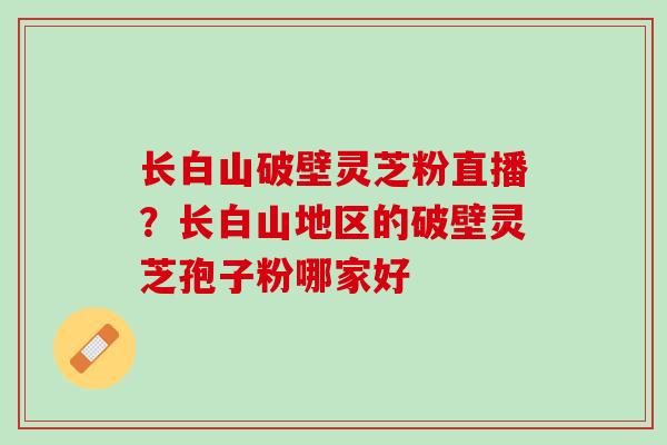 长白山破壁灵芝粉直播？长白山地区的破壁灵芝孢子粉哪家好