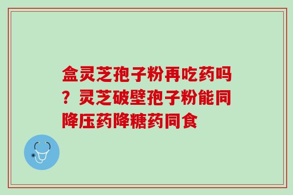 盒灵芝孢子粉再吃药吗？灵芝破壁孢子粉能同降压药降糖药同食