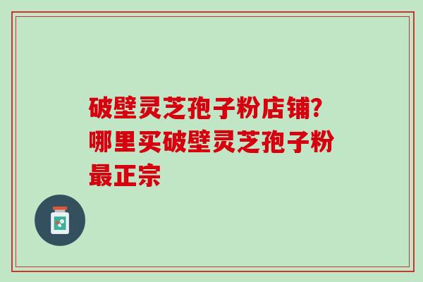 破壁灵芝孢子粉店铺？哪里买破壁灵芝孢子粉最正宗