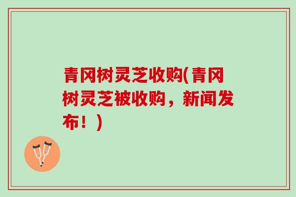 青冈树灵芝收购(青冈树灵芝被收购，新闻发布！)