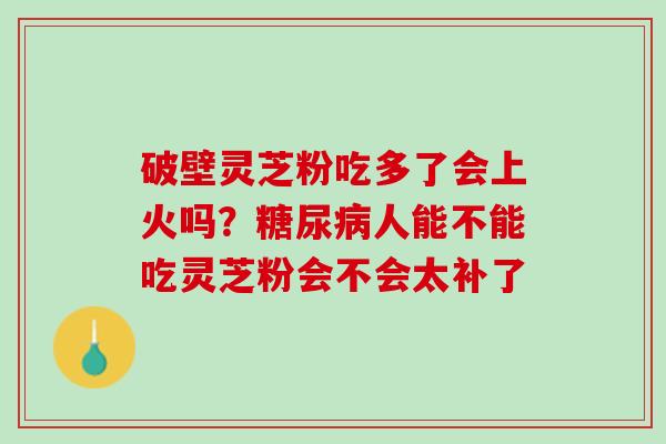 破壁灵芝粉吃多了会上火吗?人能不能吃灵芝粉会不会太补了 破壁灵芝粉吃多了会上火吗?人能不能吃灵芝粉会不会太补了