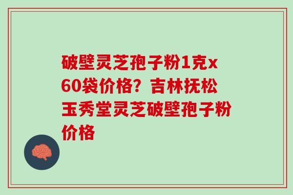 破壁灵芝孢子粉1克x60袋价格？吉林抚松玉秀堂灵芝破壁孢子粉价格