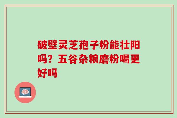 破壁灵芝孢子粉能壮阳吗？五谷杂粮磨粉喝更好吗
