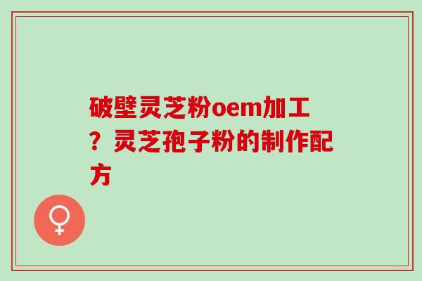 破壁灵芝粉oem加工？灵芝孢子粉的制作配方