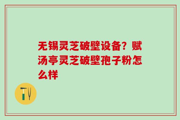 无锡灵芝破壁设备？赋汤亭灵芝破壁孢子粉怎么样