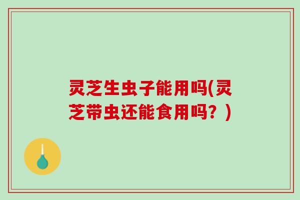 灵芝生虫子能用吗(灵芝带虫还能食用吗?) 灵芝生虫子能用吗(灵芝带虫还能食用吗?)