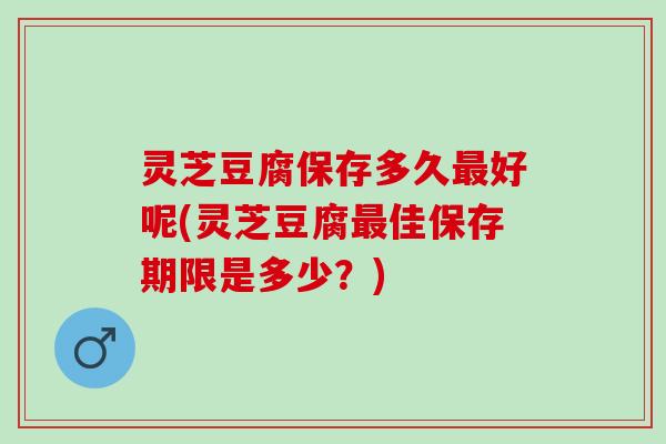 灵芝豆腐保存多久最好呢(灵芝豆腐最佳保存期限是多少？)