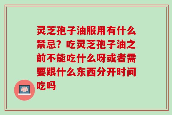 灵芝孢子油服用有什么禁忌？吃灵芝孢子油之前不能吃什么呀或者需要跟什么东西分开时间吃吗