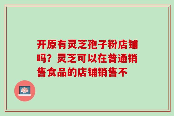 开原有灵芝孢子粉店铺吗？灵芝可以在普通销售食品的店铺销售不