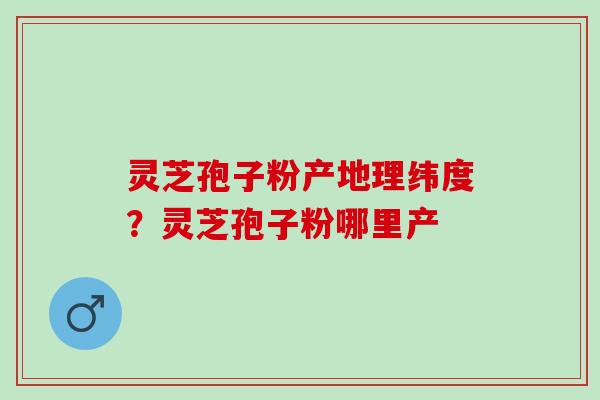 灵芝孢子粉产地理纬度？灵芝孢子粉哪里产