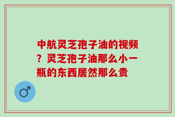 中航灵芝孢子油的视频？灵芝孢子油那么小一瓶的东西居然那么贵