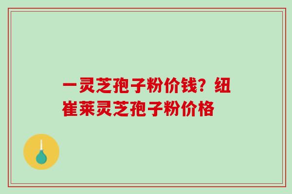 一灵芝孢子粉价钱？纽崔莱灵芝孢子粉价格