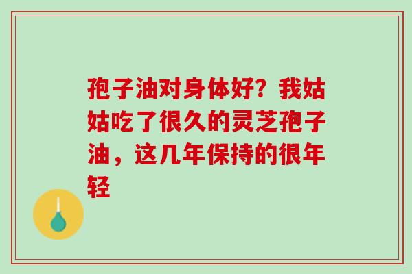 孢子油对身体好?我姑姑吃了很久的灵芝孢子油,这几年保持的很年轻 孢子油对身体好?我姑姑吃了很久的灵芝孢子油,这几年保持的很年轻