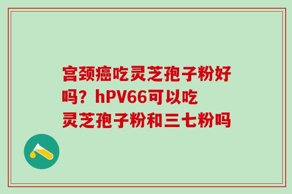 宫颈癌吃灵芝孢子粉好吗？hPV66可以吃灵芝孢子粉和三七粉吗