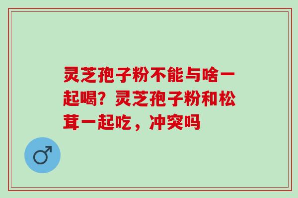 灵芝孢子粉不能与啥一起喝?灵芝孢子粉和松茸一起吃,冲突吗 灵芝孢子粉不能与啥一起喝?灵芝孢子粉和松茸一起吃,冲突吗