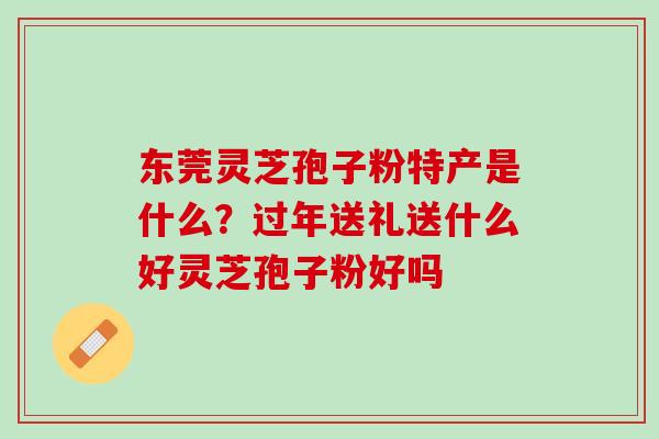 东莞灵芝孢子粉特产是什么？过年送礼送什么好灵芝孢子粉好吗