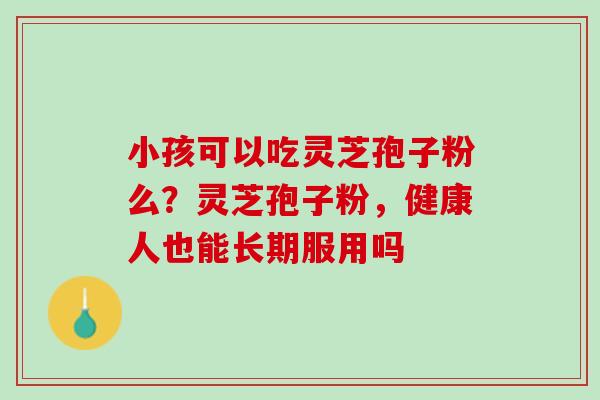 小孩可以吃灵芝孢子粉么?灵芝孢子粉,健康人也能长期服用吗 小孩可以吃灵芝孢子粉么?灵芝孢子粉,健康人也能长期服用吗