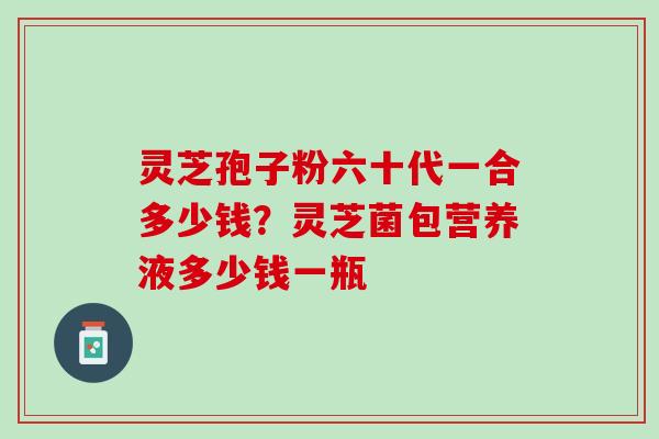 灵芝孢子粉六十代一合多少钱?灵芝菌包营养液多少钱一瓶 灵芝孢子粉六十代一合多少钱?灵芝菌包营养液多少钱一瓶