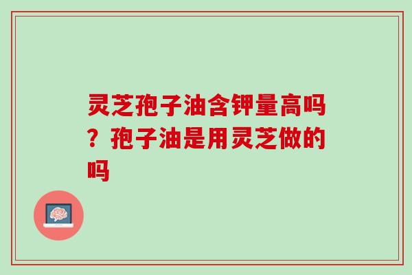 灵芝孢子油含钾量高吗?孢子油是用灵芝做的吗 灵芝孢子油含钾量高吗?孢子油是用灵芝做的吗