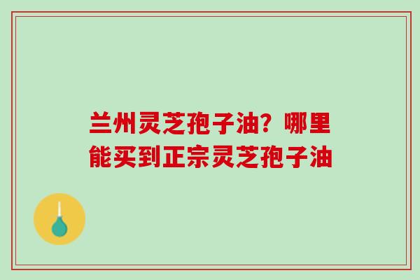 兰州灵芝孢子油？哪里能买到正宗灵芝孢子油