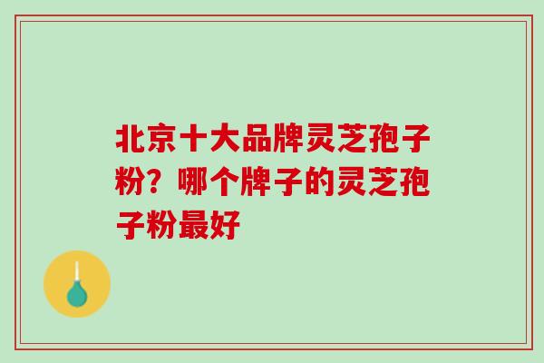 北京十大品牌灵芝孢子粉？哪个牌子的灵芝孢子粉最好
