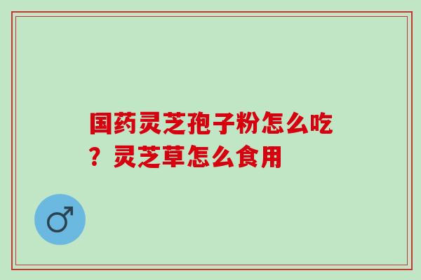 国药灵芝孢子粉怎么吃?灵芝草怎么食用 国药灵芝孢子粉怎么吃?灵芝草怎么食用