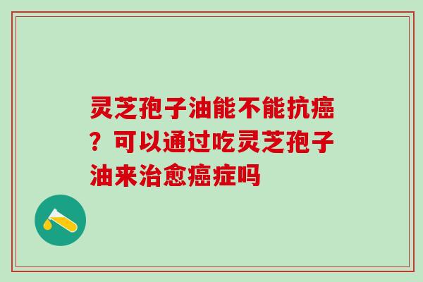 灵芝孢子油能不能抗癌？可以通过吃灵芝孢子油来治愈癌症吗