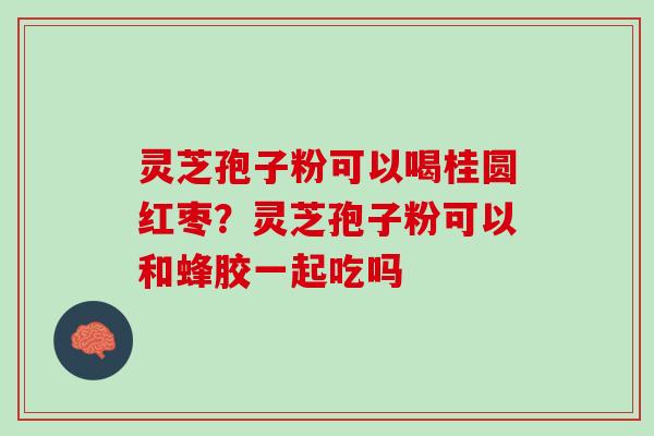 灵芝孢子粉可以喝桂圆红枣？灵芝孢子粉可以和蜂胶一起吃吗