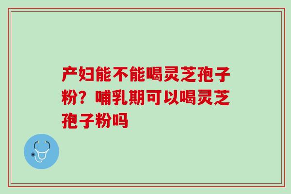 产妇能不能喝灵芝孢子粉？哺乳期可以喝灵芝孢子粉吗