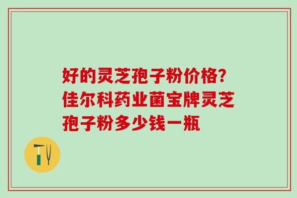 好的灵芝孢子粉价格？佳尔科药业菌宝牌灵芝孢子粉多少钱一瓶