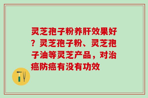 灵芝孢子粉养肝效果好？灵芝孢子粉、灵芝孢子油等灵芝产品，对治癌防癌有没有功效