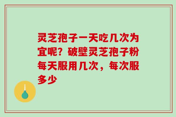 灵芝孢子一天吃几次为宜呢？破壁灵芝孢子粉每天服用几次，每次服多少