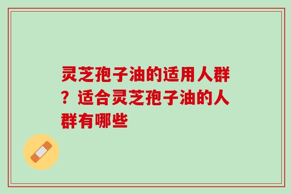 灵芝孢子油的适用人群?适合灵芝孢子油的人群有哪些 灵芝孢子油的适用人群?适合灵芝孢子油的人群有哪些