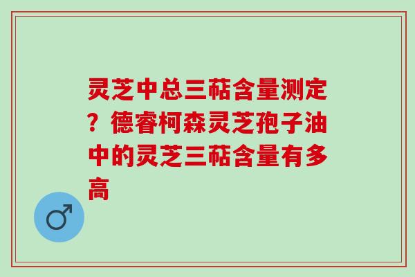 灵芝中总三萜含量测定?德睿柯森灵芝孢子油中的灵芝三萜含量有多高 灵芝中总三萜含量测定?德睿柯森灵芝孢子油中的灵芝三萜含量有多高