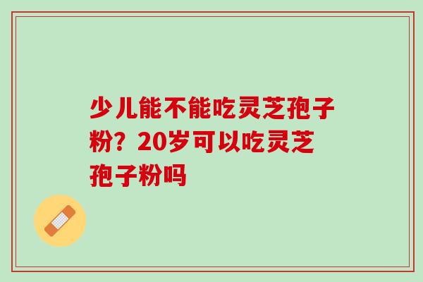 少儿能不能吃灵芝孢子粉？20岁可以吃灵芝孢子粉吗