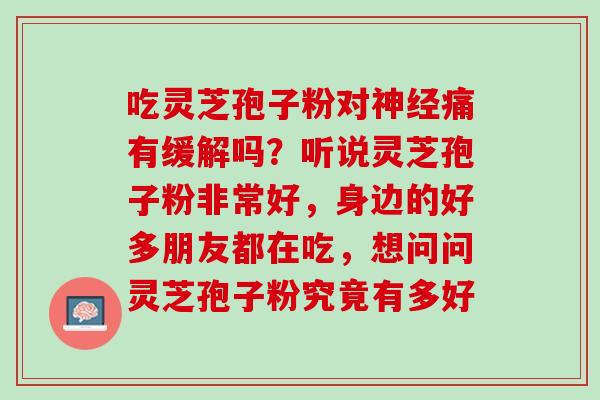 吃灵芝孢子粉对痛有缓解吗?听说灵芝孢子粉非常好,身边的好多朋友都在吃,想问问灵芝孢子粉究竟有多好 吃灵芝孢子粉对痛有缓解吗?听说灵芝孢子粉非常好,身边的好多朋友都在吃,想问问灵芝孢子粉究竟有多好