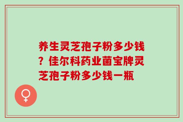 养生灵芝孢子粉多少钱？佳尔科药业菌宝牌灵芝孢子粉多少钱一瓶