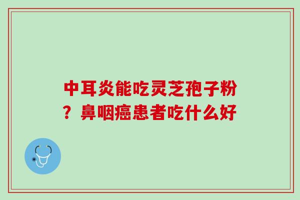 中耳炎能吃灵芝孢子粉？鼻咽癌患者吃什么好