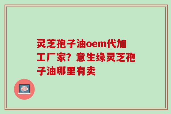 灵芝孢子油oem代加工厂家？意生缘灵芝孢子油哪里有卖