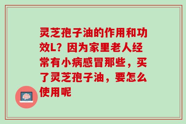灵芝孢子油的作用和功效L？因为家里老人经常有小病感冒那些，买了灵芝孢子油，要怎么使用呢